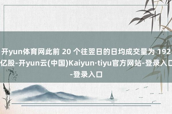 开yun体育网此前 20 个往翌日的日均成交量为 192 亿股-开yun云(中国)Kaiyun·tiyu官方网站-登录入口