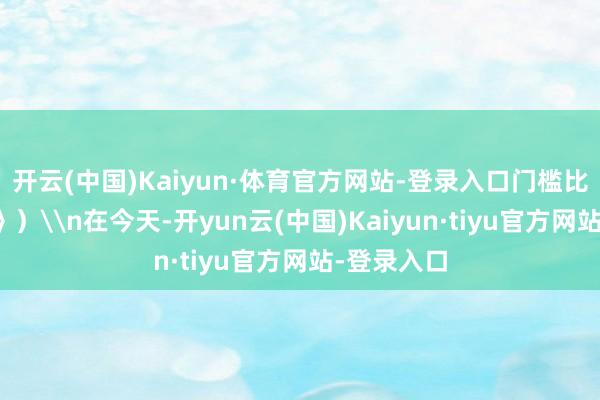 开云(中国)Kaiyun·体育官方网站-登录入口门槛比博士还高》）\n在今天-开yun云(中国)Kaiyun·tiyu官方网站-登录入口