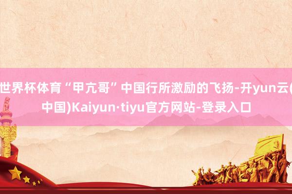 世界杯体育“甲亢哥”中国行所激励的飞扬-开yun云(中国)Kaiyun·tiyu官方网站-登录入口