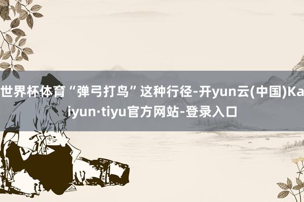 世界杯体育“弹弓打鸟”这种行径-开yun云(中国)Kaiyun·tiyu官方网站-登录入口