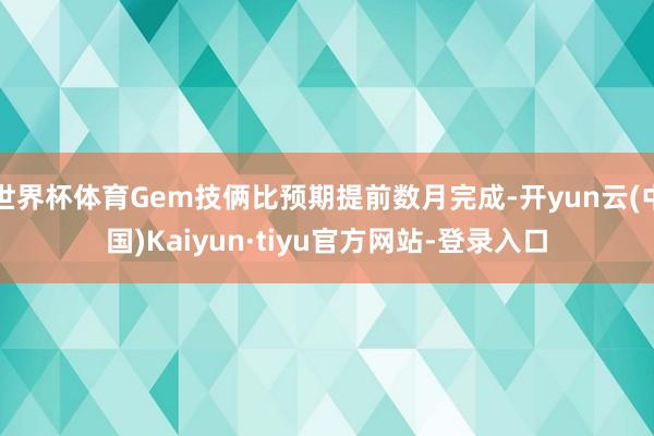 世界杯体育Gem技俩比预期提前数月完成-开yun云(中国)Kaiyun·tiyu官方网站-登录入口