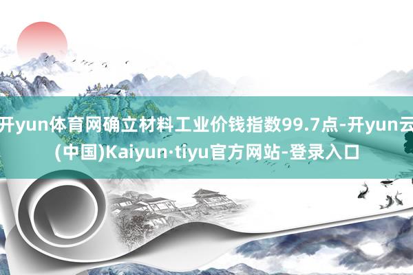开yun体育网确立材料工业价钱指数99.7点-开yun云(中国)Kaiyun·tiyu官方网站-登录入口