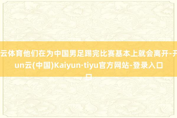 开云体育他们在为中国男足踢完比赛基本上就会离开-开yun云(中国)Kaiyun·tiyu官方网站-登录入口