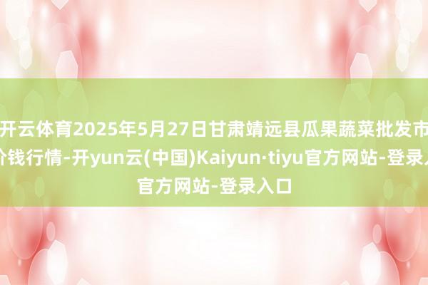 开云体育2025年5月27日甘肃靖远县瓜果蔬菜批发市集价钱行情-开yun云(中国)Kaiyun·tiyu官方网站-登录入口
