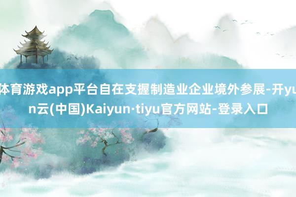体育游戏app平台自在支握制造业企业境外参展-开yun云(中国)Kaiyun·tiyu官方网站-登录入口
