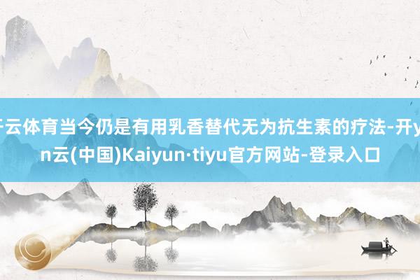 开云体育当今仍是有用乳香替代无为抗生素的疗法-开yun云(中国)Kaiyun·tiyu官方网站-登录入口
