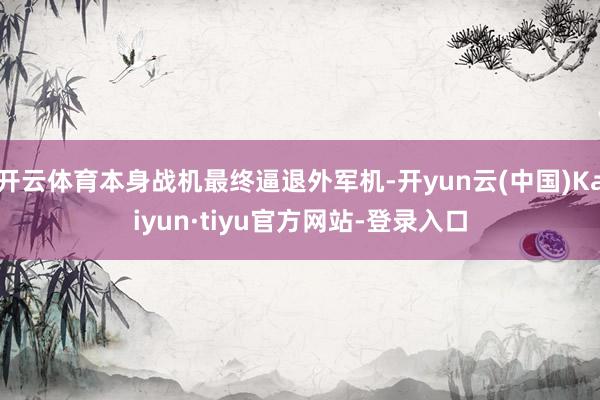 开云体育本身战机最终逼退外军机-开yun云(中国)Kaiyun·tiyu官方网站-登录入口