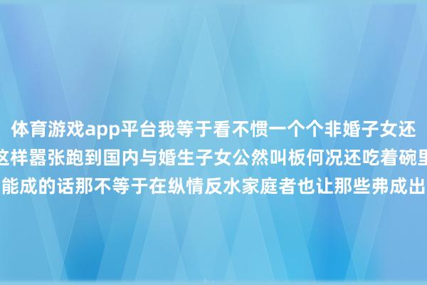 体育游戏app平台我等于看不惯一个个非婚子女还齐是好意思籍的凭什么敢这样嚣张跑到国内与婚生子女公然叫板何况还吃着碗里的、看着锅里的若是这齐能成的话那不等于在纵情反水家庭者也让那些弗成出淤泥而不染的东说念主愈加堂堂皇皇的吗这是我这个16年新名流万万弗成接纳的因为那就不是宗馥莉输了而是这个社会输了我们扫数东说念主齐输了*本文图片均开首于集聚-开yun云(中国)Kaiyun·tiyu官方网站-登录入口