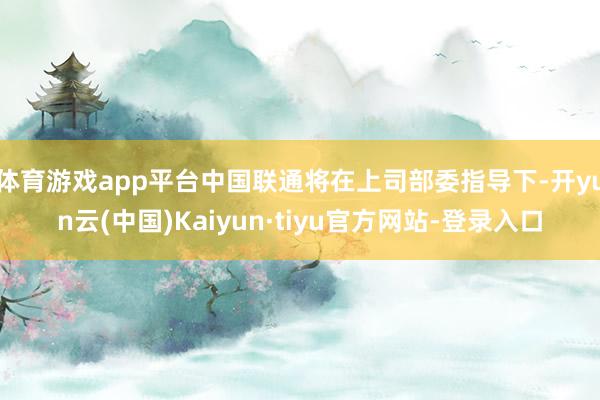 体育游戏app平台中国联通将在上司部委指导下-开yun云(中国)Kaiyun·tiyu官方网站-登录入口