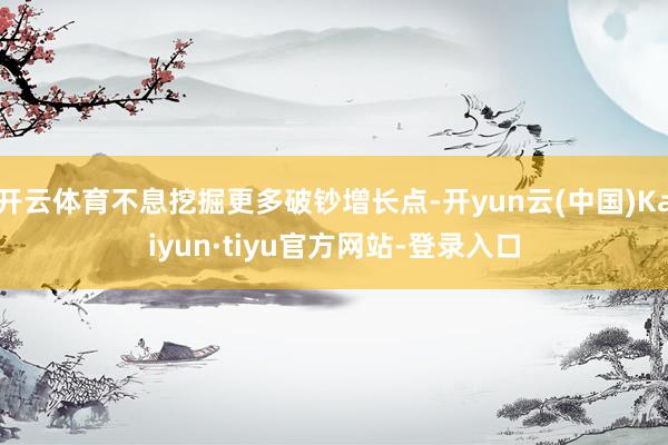 开云体育不息挖掘更多破钞增长点-开yun云(中国)Kaiyun·tiyu官方网站-登录入口