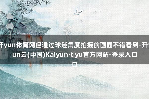开yun体育网但通过球迷角度拍摄的画面不错看到-开yun云(中国)Kaiyun·tiyu官方网站-登录入口