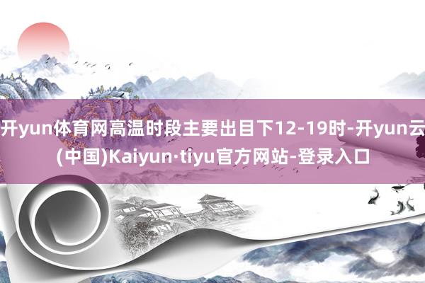 开yun体育网高温时段主要出目下12-19时-开yun云(中国)Kaiyun·tiyu官方网站-登录入口