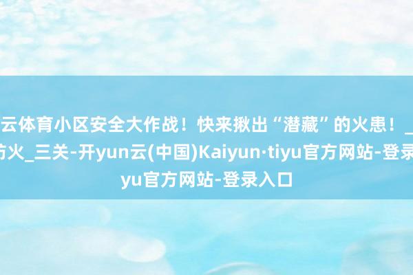 开云体育小区安全大作战!快来揪出“潜藏”的火患!_隐患_防火_三关-开yun云(中国)Kaiyun·tiyu官方网站-登录入口