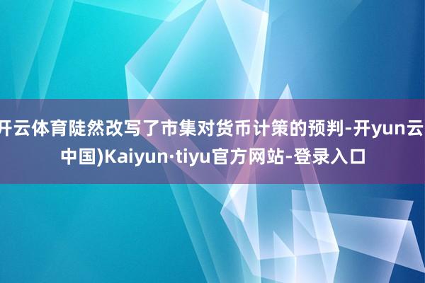 开云体育陡然改写了市集对货币计策的预判-开yun云(中国)Kaiyun·tiyu官方网站-登录入口