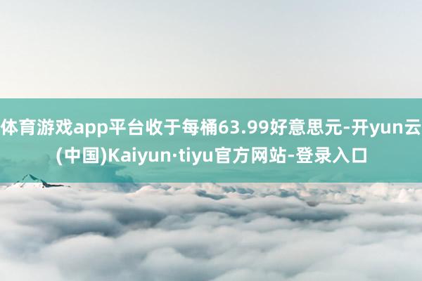 体育游戏app平台收于每桶63.99好意思元-开yun云(中国)Kaiyun·tiyu官方网站-登录入口