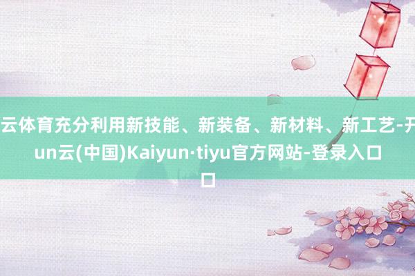 开云体育充分利用新技能、新装备、新材料、新工艺-开yun云(中国)Kaiyun·tiyu官方网站-登录入口