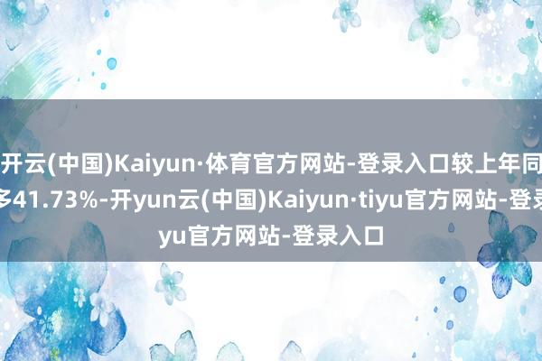 开云(中国)Kaiyun·体育官方网站-登录入口较上年同时增多41.73%-开yun云(中国)Kaiyun·tiyu官方网站-登录入口