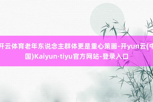 开云体育老年东说念主群体更是重心策画-开yun云(中国)Kaiyun·tiyu官方网站-登录入口