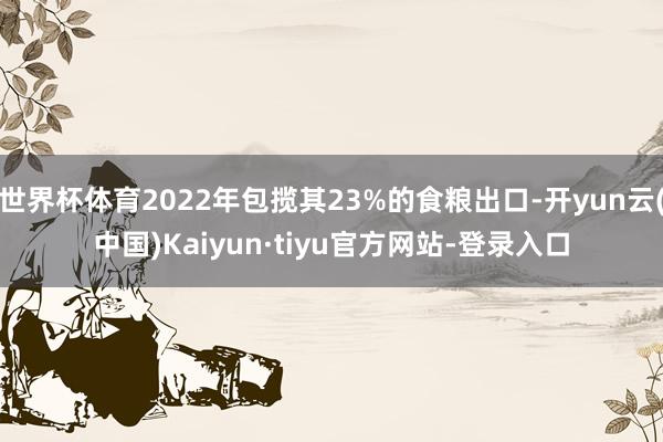 世界杯体育2022年包揽其23%的食粮出口-开yun云(中国)Kaiyun·tiyu官方网站-登录入口
