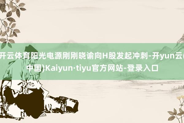 开云体育阳光电源刚刚晓谕向H股发起冲刺-开yun云(中国)Kaiyun·tiyu官方网站-登录入口