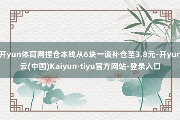 开yun体育网捏仓本钱从6块一谈补仓至3.8元-开yun云(中国)Kaiyun·tiyu官方网站-登录入口