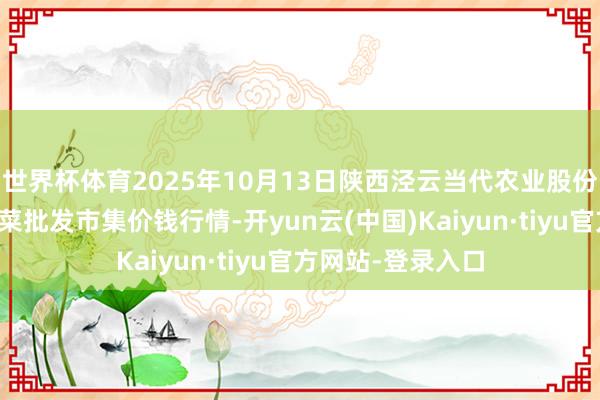 世界杯体育2025年10月13日陕西泾云当代农业股份有限公司云阳蔬菜批发市集价钱行情-开yun云(中国)Kaiyun·tiyu官方网站-登录入口