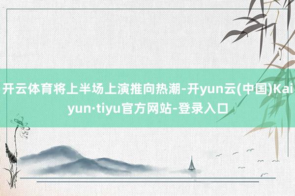 开云体育将上半场上演推向热潮-开yun云(中国)Kaiyun·tiyu官方网站-登录入口