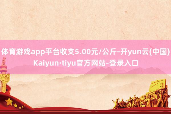 体育游戏app平台收支5.00元/公斤-开yun云(中国)Kaiyun·tiyu官方网站-登录入口