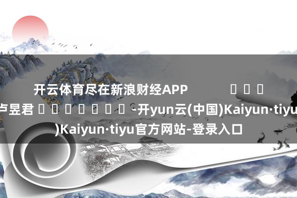 开云体育尽在新浪财经APP            						拖累裁剪：卢昱君 							-开yun云(中国)Kaiyun·tiyu官方网站-登录入口