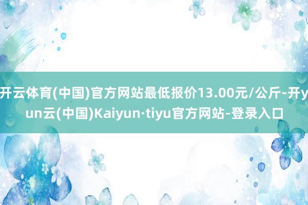 开云体育(中国)官方网站最低报价13.00元/公斤-开yun云(中国)Kaiyun·tiyu官方网站-登录入口