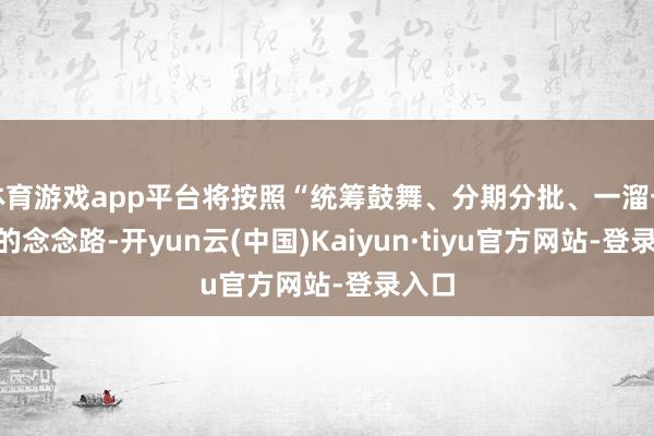 体育游戏app平台将按照“统筹鼓舞、分期分批、一溜一策”的念念路-开yun云(中国)Kaiyun·tiyu官方网站-登录入口