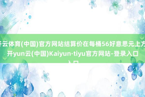 开云体育(中国)官方网站结算价在每桶56好意思元上方-开yun云(中国)Kaiyun·tiyu官方网站-登录入口