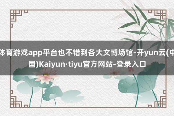 体育游戏app平台也不错到各大文博场馆-开yun云(中国)Kaiyun·tiyu官方网站-登录入口