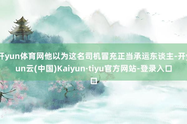 开yun体育网他以为这名司机冒充正当承运东谈主-开yun云(中国)Kaiyun·tiyu官方网站-登录入口