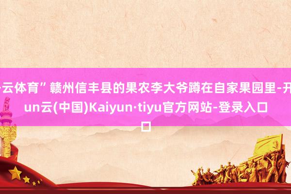 开云体育”赣州信丰县的果农李大爷蹲在自家果园里-开yun云(中国)Kaiyun·tiyu官方网站-登录入口