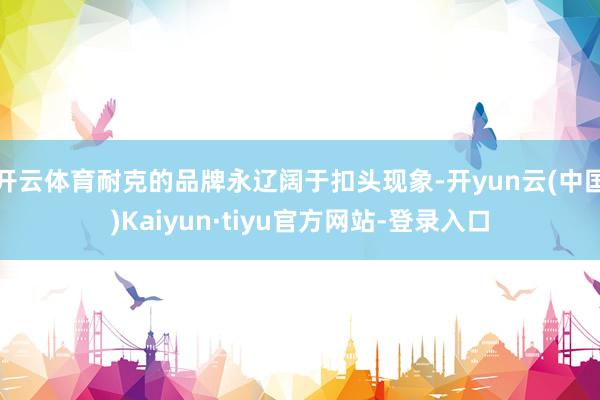 开云体育耐克的品牌永辽阔于扣头现象-开yun云(中国)Kaiyun·tiyu官方网站-登录入口