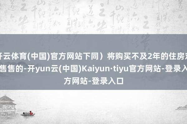 开云体育(中国)官方网站下同）将购买不及2年的住房对外售售的-开yun云(中国)Kaiyun·tiyu官方网站-登录入口