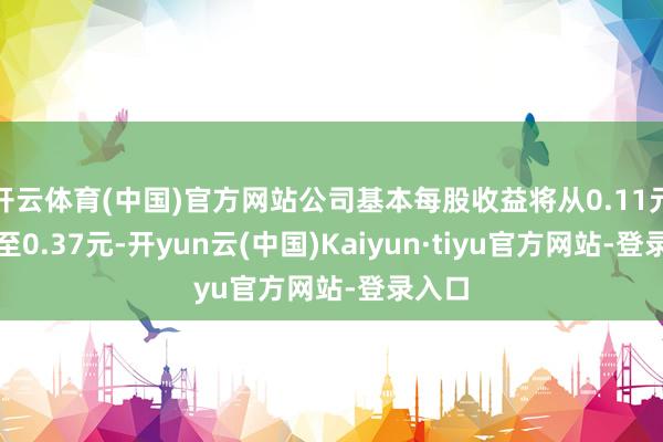 开云体育(中国)官方网站公司基本每股收益将从0.11元跃升至0.37元-开yun云(中国)Kaiyun·tiyu官方网站-登录入口