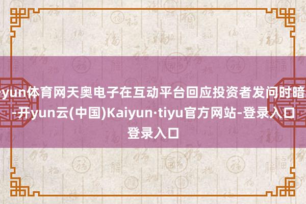 开yun体育网天奥电子在互动平台回应投资者发问时暗意-开yun云(中国)Kaiyun·tiyu官方网站-登录入口
